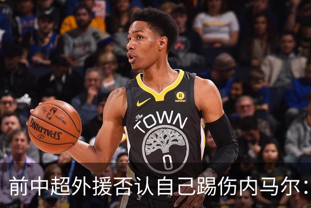 前中超外援否认自己踢伤内马尔：没踢到他脚踝